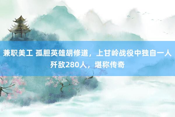 兼职美工 孤胆英雄胡修道，上甘岭战役中独自一人歼敌280人，堪称传奇