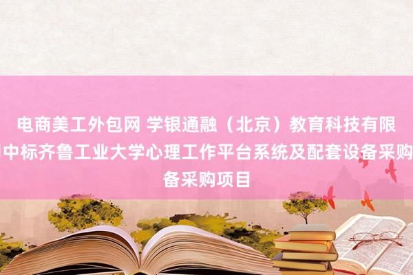 电商美工外包网 学银通融（北京）教育科技有限公司中标齐鲁工业大学心理工作平台系统及配套设备采购项目